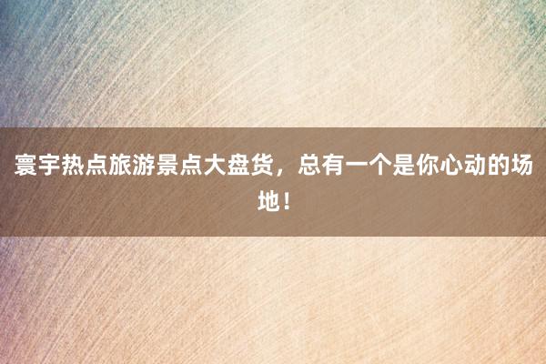 寰宇热点旅游景点大盘货，总有一个是你心动的场地！