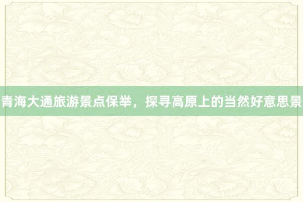 青海大通旅游景点保举，探寻高原上的当然好意思景