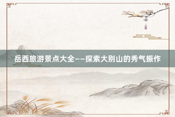 岳西旅游景点大全——探索大别山的秀气振作