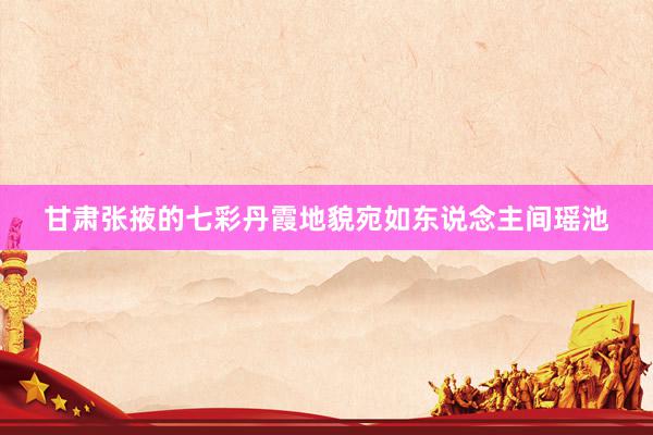 甘肃张掖的七彩丹霞地貌宛如东说念主间瑶池